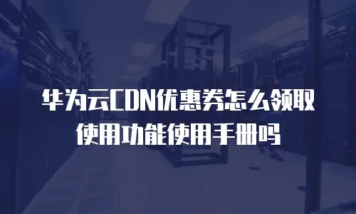华为云CDN优惠券怎么领取使用功能使用手册吗