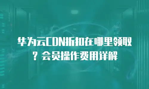 华为云CDN折扣在哪里领取？会员操作费用详解