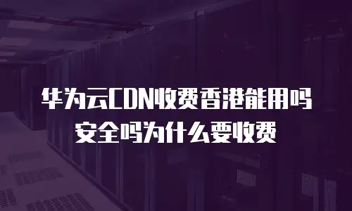 华为云CDN收费香港能用吗安全吗为什么要收费
