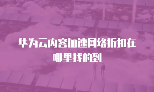 华为云内容加速网络折扣在哪里找的到
