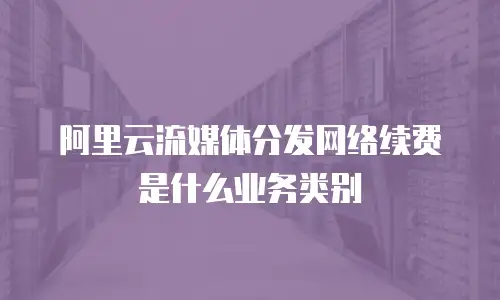 阿里云流媒体分发网络续费是什么业务类别