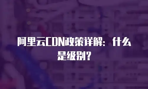 阿里云CDN政策详解：什么是级别？