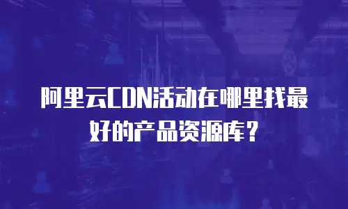 阿里云CDN活动在哪里找最好的产品资源库？