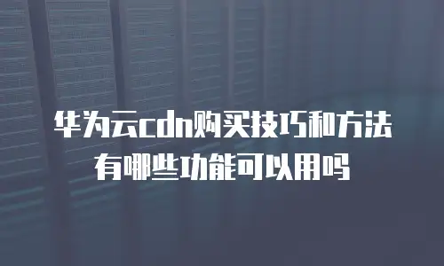 华为云cdn购买技巧和方法有哪些功能可以用吗