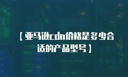 【亚马逊cdn价格是多少合适的产品型号】