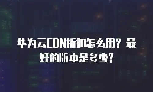 华为云CDN折扣怎么用? 最好的版本是多少?