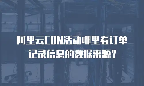 阿里云CDN活动哪里看订单记录信息的数据来源？