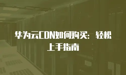 华为云CDN如何购买：轻松上手指南