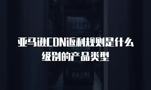 亚马逊CDN返利规则是什么级别的产品类型