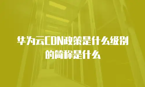 华为云CDN政策是什么级别的简称是什么