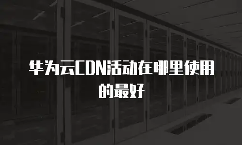 华为云CDN活动在哪里使用的最好