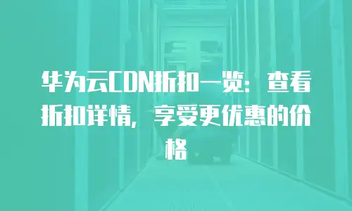 华为云CDN折扣一览：查看折扣详情，享受更优惠的价格