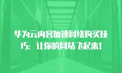 华为云内容加速网络购买技巧：让你的网站飞起来！