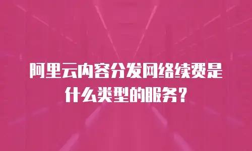 阿里云内容分发网络续费是什么类型的服务？