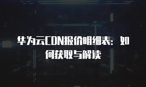 华为云CDN报价明细表：如何获取与解读