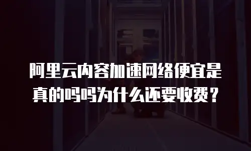 阿里云内容加速网络便宜是真的吗吗为什么还要收费？