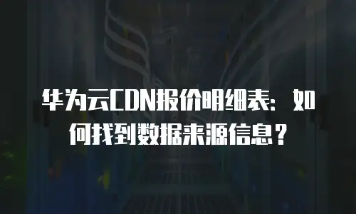 华为云CDN报价明细表：如何找到数据来源信息？