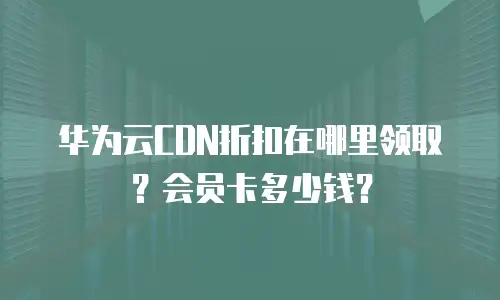华为云CDN折扣在哪里领取？会员卡多少钱？
