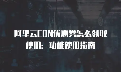 阿里云CDN优惠券怎么领取使用：功能使用指南