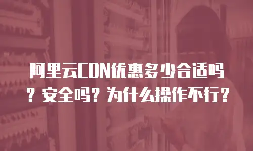 阿里云CDN优惠多少合适吗？安全吗？为什么操作不行？