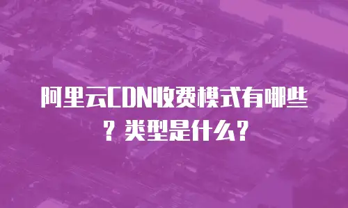 阿里云CDN收费模式有哪些？类型是什么？