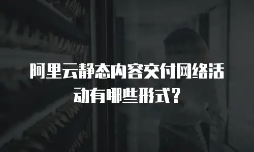 阿里云静态内容交付网络活动有哪些形式？