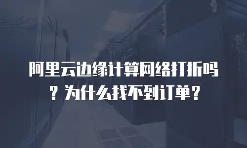 阿里云边缘计算网络打折吗？为什么找不到订单？