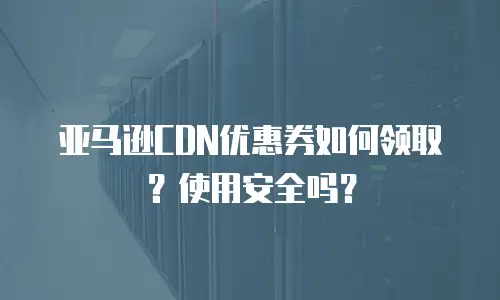 亚马逊CDN优惠券如何领取？使用安全吗？