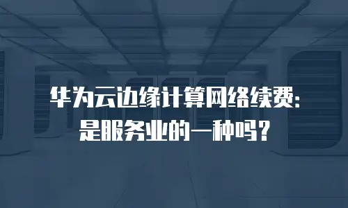 华为云边缘计算网络续费：是服务业的一种吗？