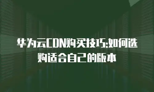 华为云CDN购买技巧:如何选购适合自己的版本