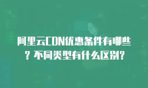 阿里云CDN优惠条件有哪些？不同类型有什么区别？