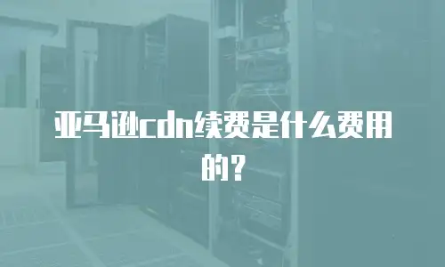 亚马逊cdn续费是什么费用的？