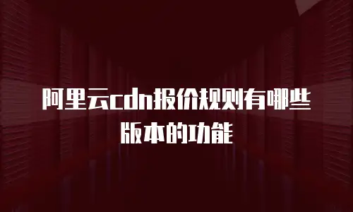 阿里云cdn报价规则有哪些版本的功能