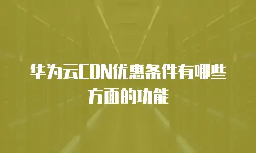 华为云CDN优惠条件有哪些方面的功能