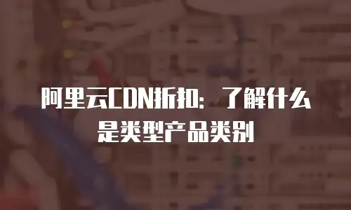 阿里云CDN折扣：了解什么是类型产品类别