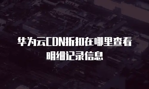 华为云CDN折扣在哪里查看明细记录信息