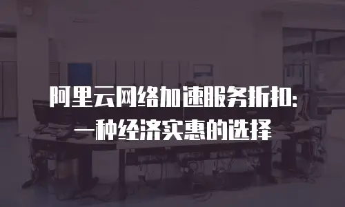 阿里云网络加速服务折扣：一种经济实惠的选择