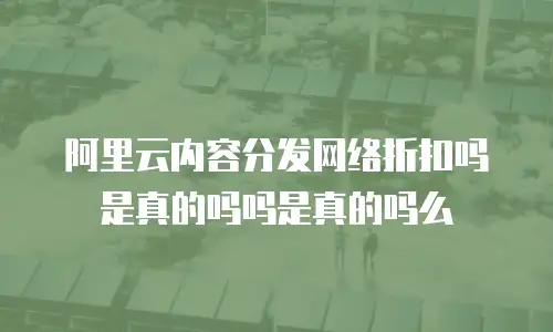 阿里云内容分发网络折扣吗是真的吗吗是真的吗么