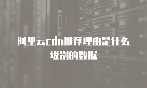 阿里云cdn推荐理由是什么级别的数据