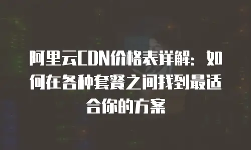 阿里云CDN价格表详解：如何在各种套餐之间找到最适合你的方案