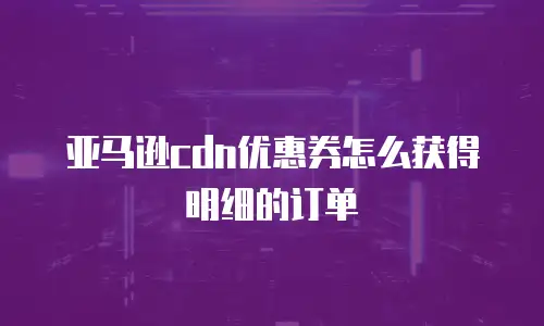 亚马逊cdn优惠券怎么获得明细的订单