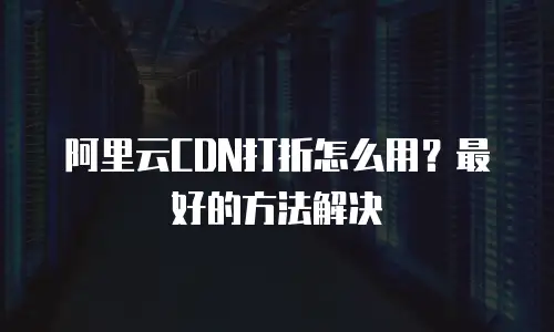 阿里云CDN打折怎么用？最好的方法解决