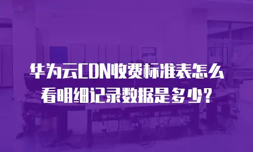 华为云CDN收费标准表怎么看明细记录数据是多少？