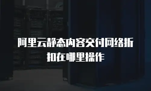 阿里云静态内容交付网络折扣在哪里操作