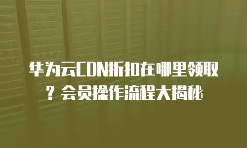 华为云CDN折扣在哪里领取？会员操作流程大揭秘