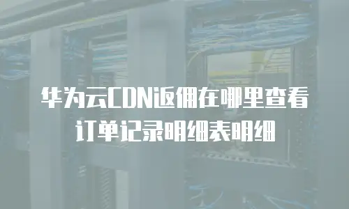 华为云CDN返佣在哪里查看订单记录明细表明细