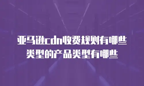 亚马逊cdn收费规则有哪些类型的产品类型有哪些