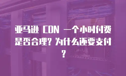 亚马逊 CDN 一个小时付费是否合理？为什么还要支付？