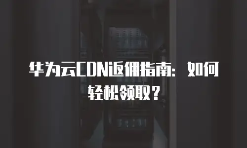华为云CDN返佣指南：如何轻松领取？