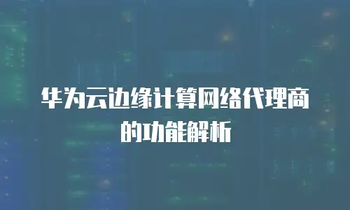 华为云边缘计算网络代理商的功能解析